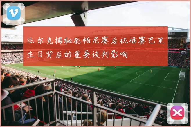 法尔克揭秘孔帕尼赛后祝福赛巴里生日背后的重要谈判影响