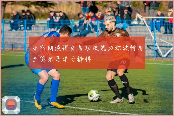 小布朗谈得分与助攻能力称波特与兰德尔是学习榜样