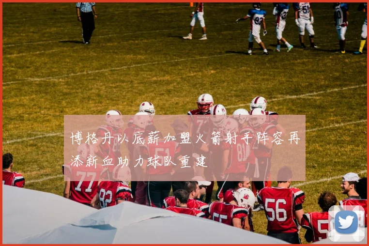 博格丹以底薪加盟火箭射手阵容再添新血助力球队重建