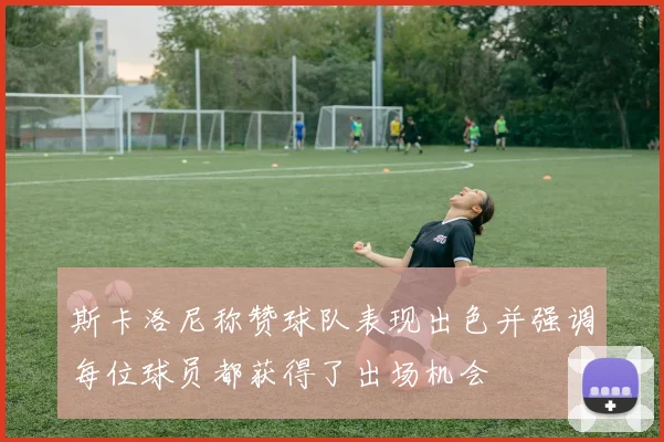 斯卡洛尼称赞球队表现出色并强调每位球员都获得了出场机会