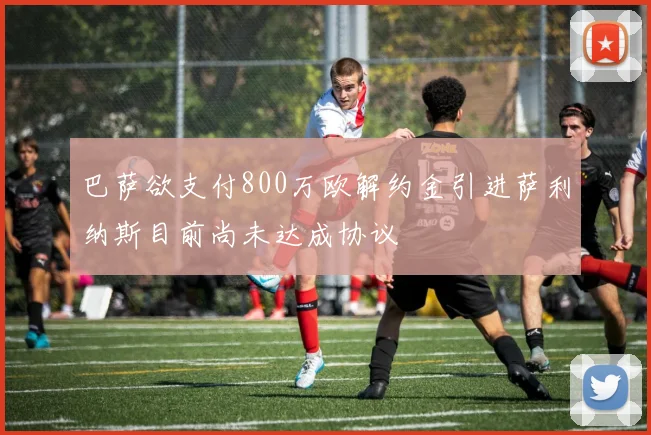 巴萨欲支付800万欧解约金引进萨利纳斯目前尚未达成协议
