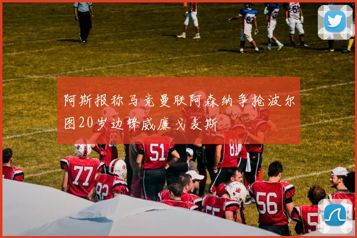 阿斯报称马竞曼联阿森纳争抢波尔图20岁边锋威廉戈麦斯