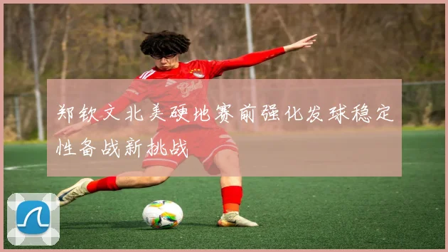 郑钦文北美硬地赛前强化发球稳定性备战新挑战