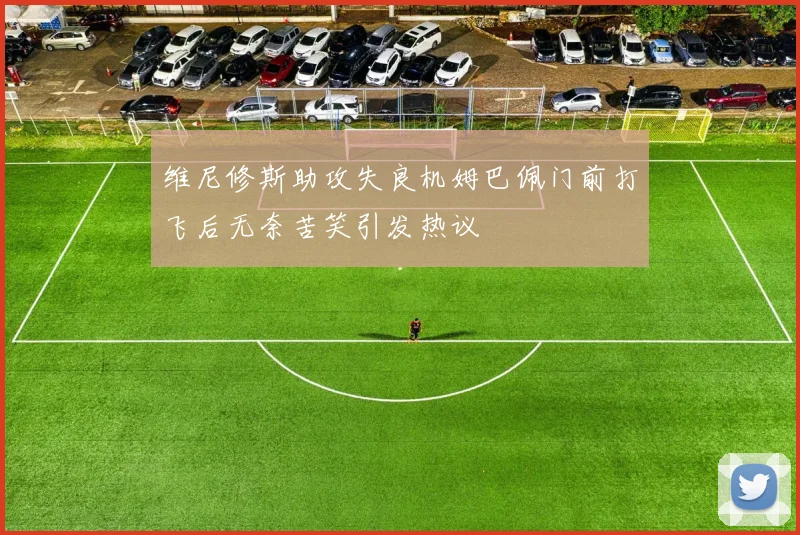 维尼修斯助攻失良机姆巴佩门前打飞后无奈苦笑引发热议
