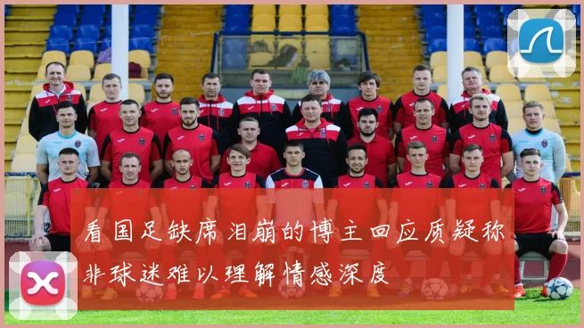 看国足缺席泪崩的博主回应质疑称非球迷难以理解情感深度