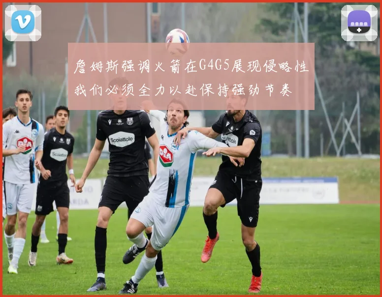 詹姆斯强调火箭在G4G5展现侵略性我们必须全力以赴保持强劲节奏