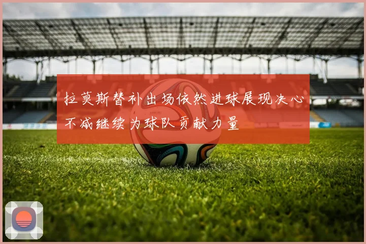 拉莫斯替补出场依然进球展现决心不减继续为球队贡献力量