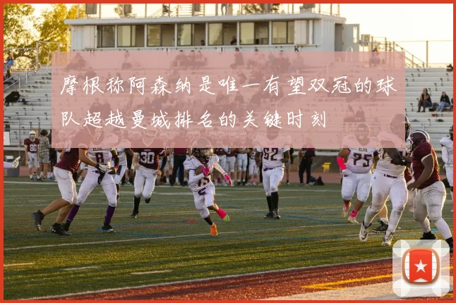 摩根称阿森纳是唯一有望双冠的球队超越曼城排名的关键时刻