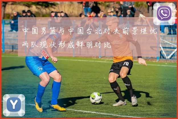 中国男篮与中国台北对决前景堪忧两队现状形成鲜明对比