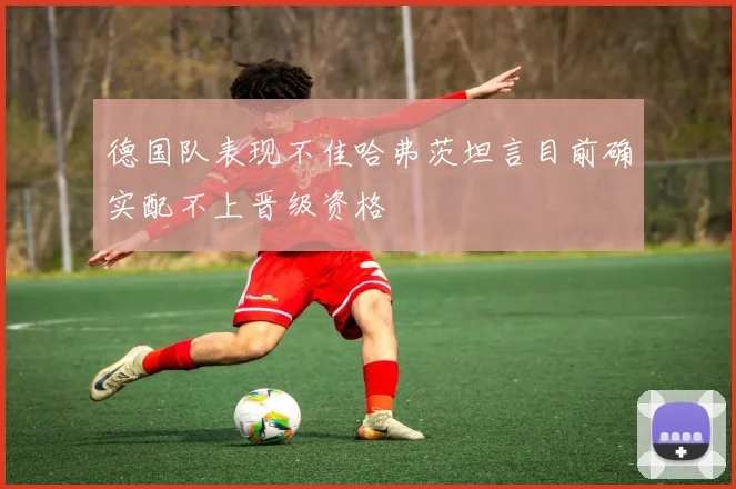 德国队表现不佳哈弗茨坦言目前确实配不上晋级资格
