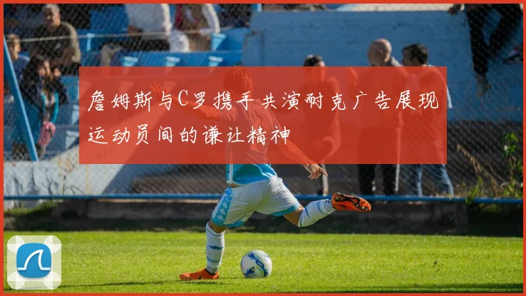 詹姆斯与C罗携手共演耐克广告展现运动员间的谦让精神
