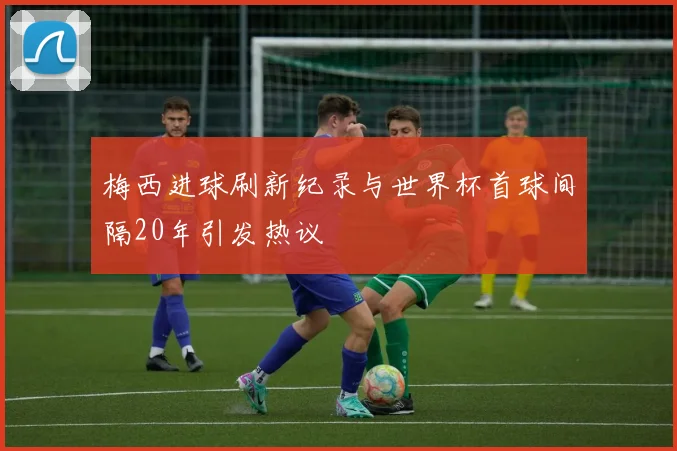 梅西进球刷新纪录与世界杯首球间隔20年引发热议