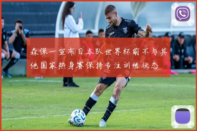 森保一宣布日本队世界杯前不与其他国家热身赛保持专注训练状态