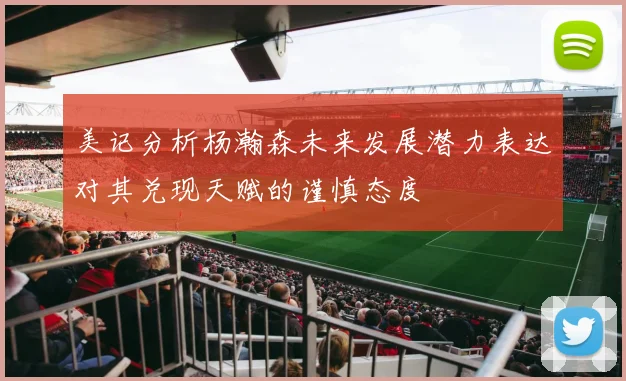 美记分析杨瀚森未来发展潜力表达对其兑现天赋的谨慎态度