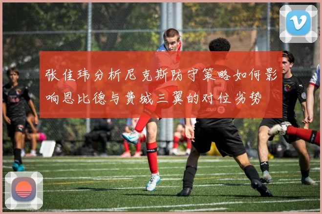 张佳玮分析尼克斯防守策略如何影响恩比德与费城三翼的对位劣势