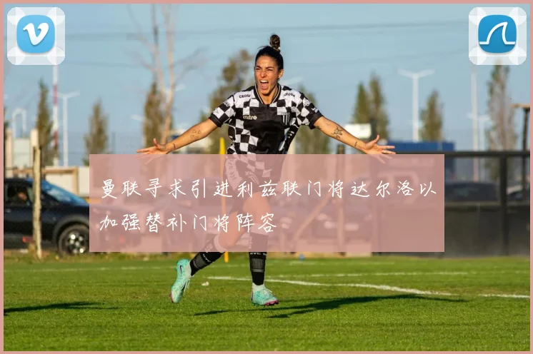 曼联寻求引进利兹联门将达尔洛以加强替补门将阵容