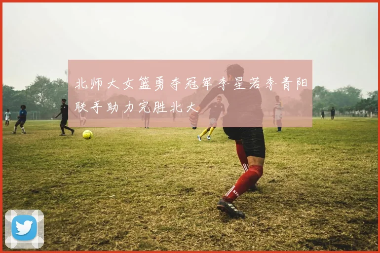 北师大女篮勇夺冠军李星若李青阳联手助力完胜北大