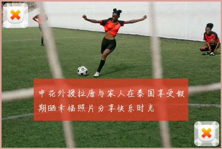 申花外援拉唐与家人在泰国享受假期晒幸福照片分享快乐时光
